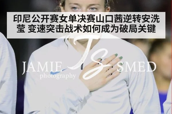 印尼公开赛女单决赛山口茜逆转安洗莹 变速突击战术如何成为破局关键